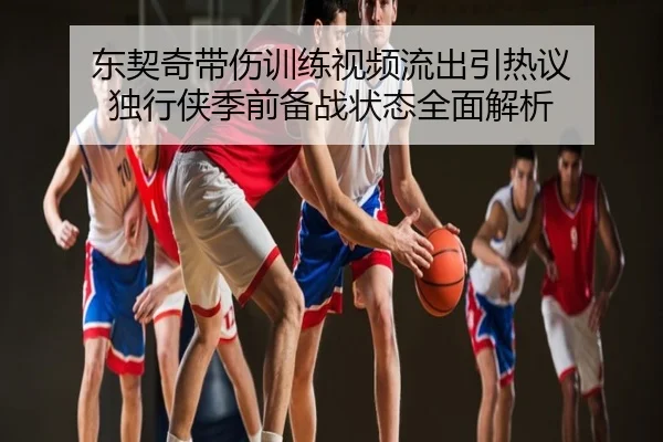 东契奇带伤训练视频流出引热议 独行侠季前备战状态全面解析